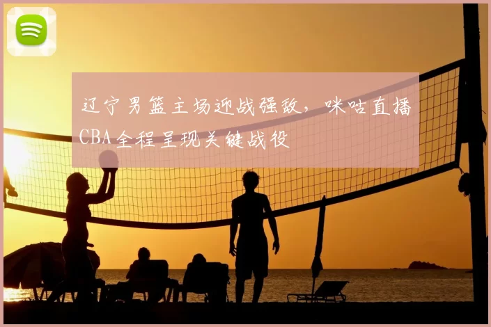 辽宁男篮主场迎战强敌，咪咕直播CBA全程呈现关键战役