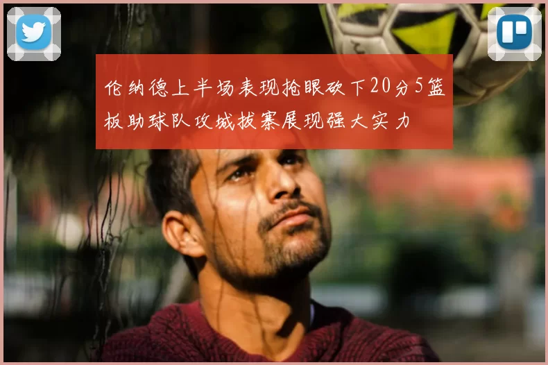 伦纳德上半场表现抢眼砍下20分5篮板助球队攻城拔寨展现强大实力