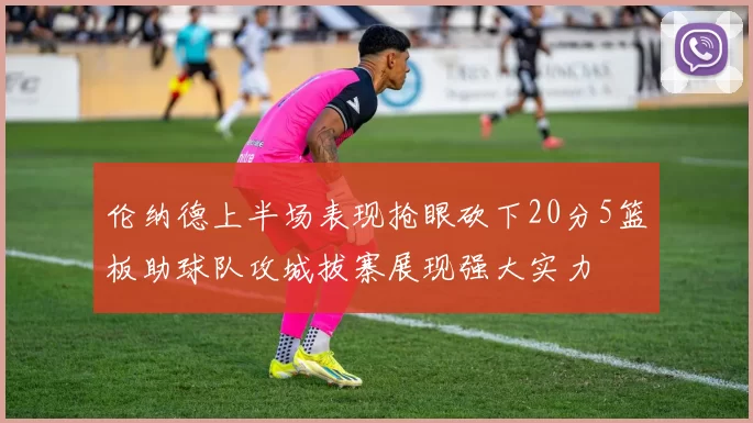 伦纳德上半场表现抢眼砍下20分5篮板助球队攻城拔寨展现强大实力