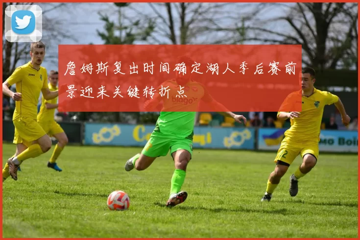 詹姆斯复出时间确定湖人季后赛前景迎来关键转折点