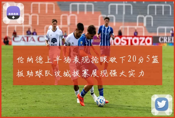 伦纳德上半场表现抢眼砍下20分5篮板助球队攻城拔寨展现强大实力
