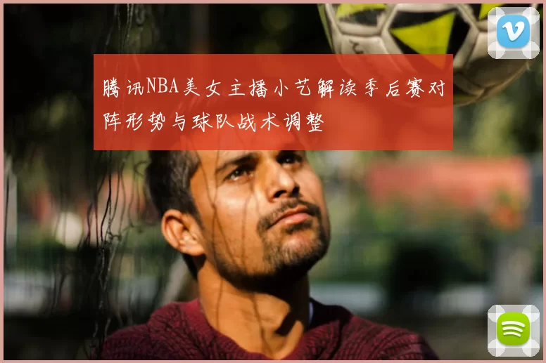 腾讯NBA美女主播小艺解读季后赛对阵形势与球队战术调整
