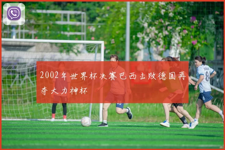 2002年世界杯决赛巴西击败德国再夺大力神杯