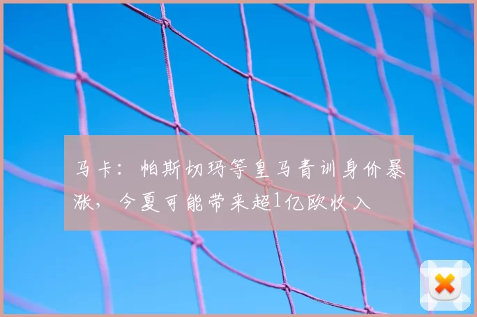 马卡：帕斯切玛等皇马青训身价暴涨，今夏可能带来超1亿欧收入