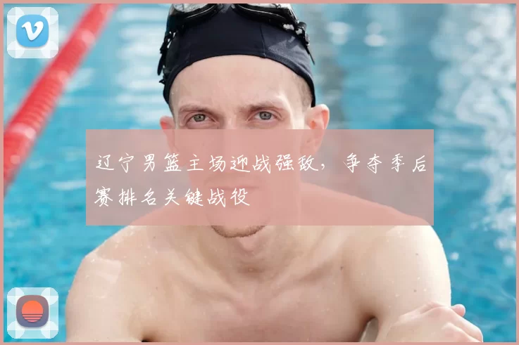 辽宁男篮主场迎战强敌，争夺季后赛排名关键战役