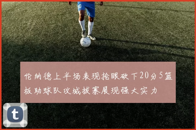 伦纳德上半场表现抢眼砍下20分5篮板助球队攻城拔寨展现强大实力
