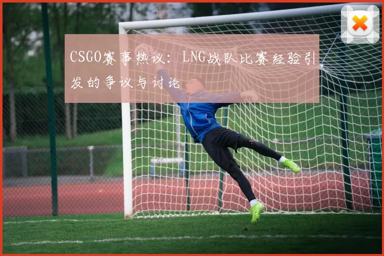 CSGO赛事热议:LNG战队比赛经验引发的争议与讨论