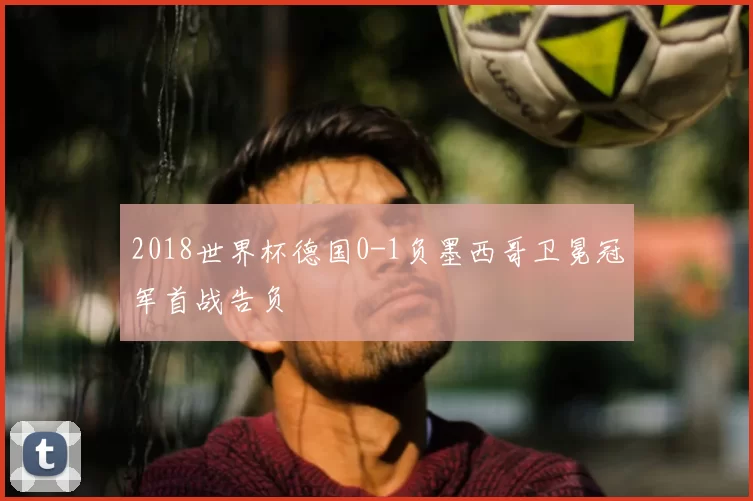 2018世界杯德国0-1负墨西哥卫冕冠军首战告负