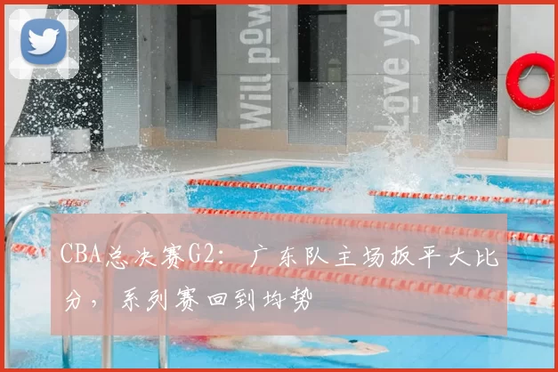 CBA总决赛G2：广东队主场扳平大比分，系列赛回到均势