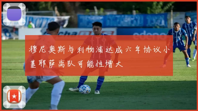 穆尼奥斯与利物浦达成六年协议小基耶萨离队可能性增大