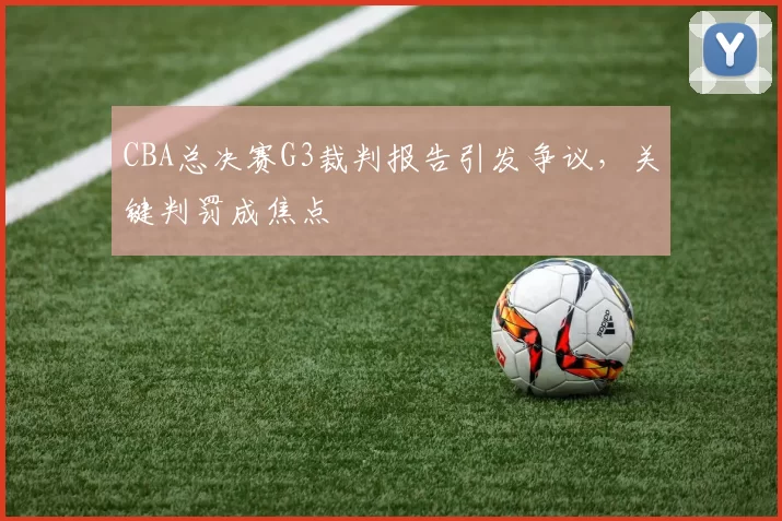 CBA总决赛G3裁判报告引发争议，关键判罚成焦点