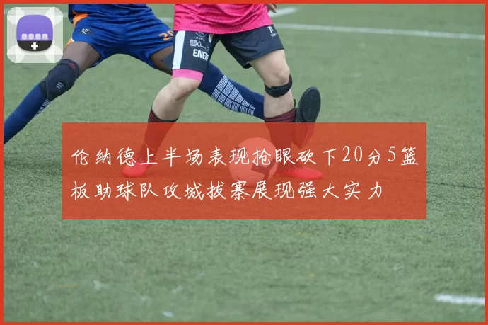 伦纳德上半场表现抢眼砍下20分5篮板助球队攻城拔寨展现强大实力