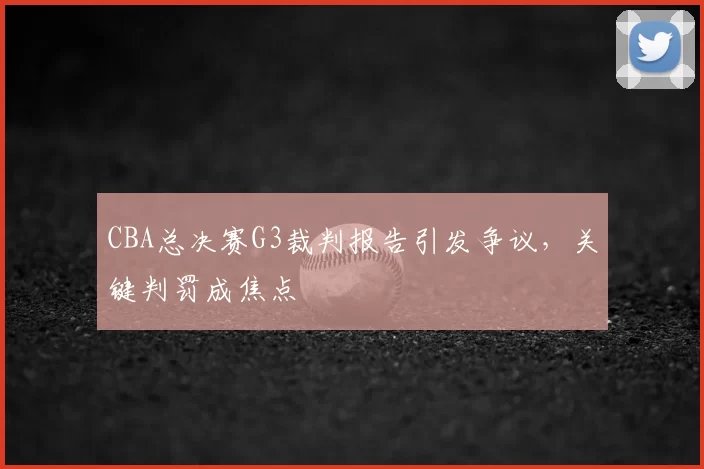 CBA总决赛G3裁判报告引发争议，关键判罚成焦点