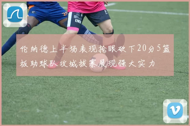 伦纳德上半场表现抢眼砍下20分5篮板助球队攻城拔寨展现强大实力