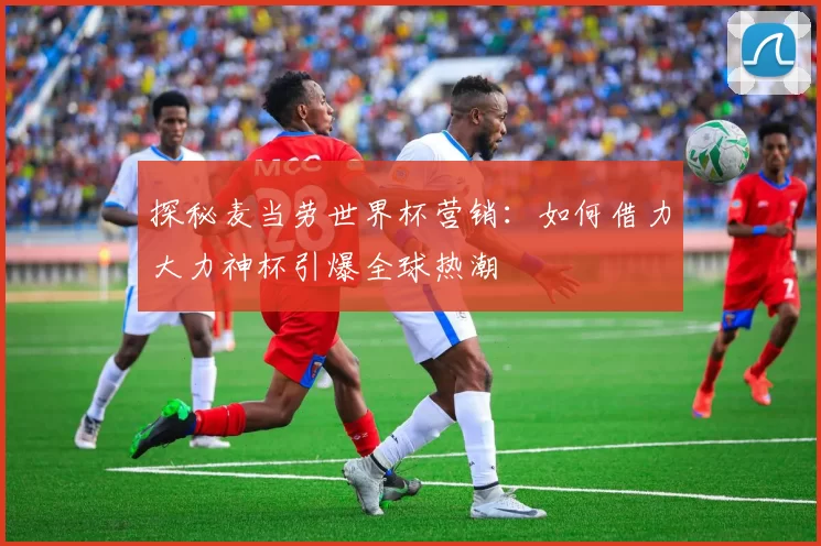 探秘麦当劳世界杯营销：如何借力大力神杯引爆全球热潮