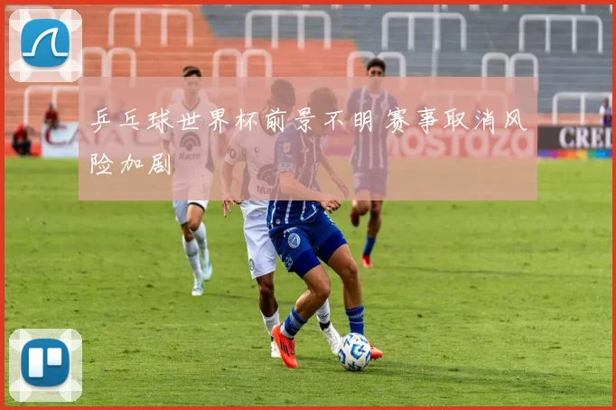 乒乓球世界杯前景不明 赛事取消风险加剧