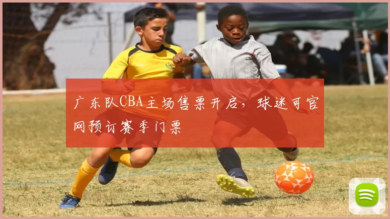广东队CBA主场售票开启，球迷可官网预订赛季门票