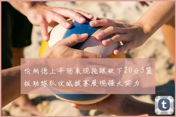 伦纳德上半场表现抢眼砍下20分5篮板助球队攻城拔寨展现强大实力