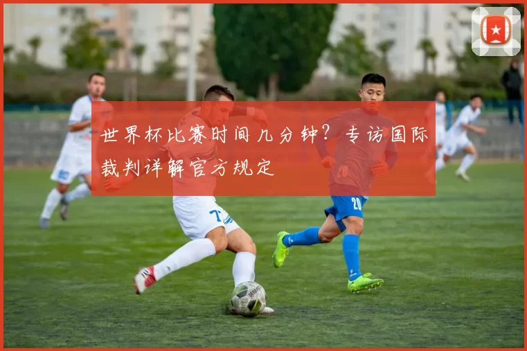 世界杯比赛时间几分钟？专访国际裁判详解官方规定