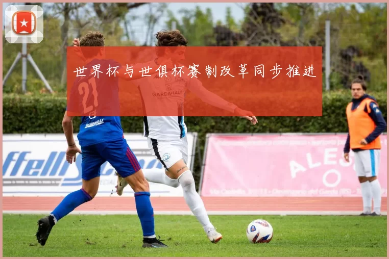 世界杯与世俱杯赛制改革同步推进