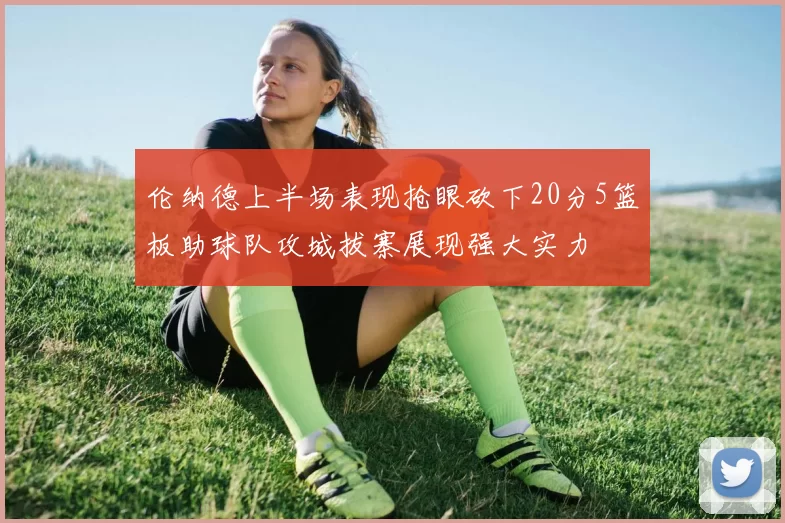 伦纳德上半场表现抢眼砍下20分5篮板助球队攻城拔寨展现强大实力