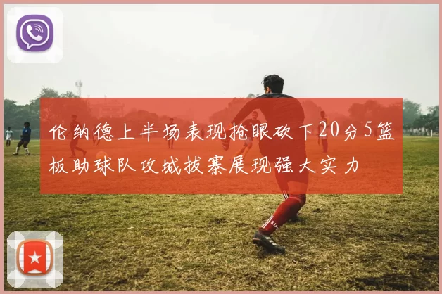 伦纳德上半场表现抢眼砍下20分5篮板助球队攻城拔寨展现强大实力