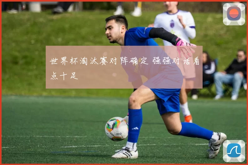 世界杯淘汰赛对阵确定 强强对话看点十足