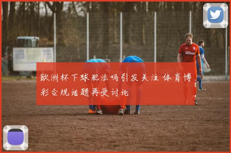 欧洲杯下球犯法吗引发关注 体育博彩合规话题再受讨论