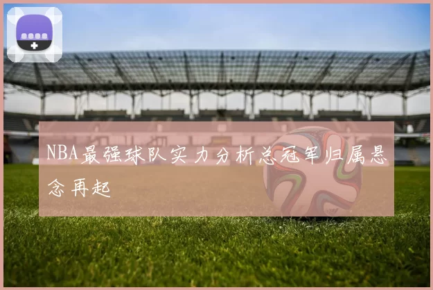 NBA最强球队实力分析总冠军归属悬念再起