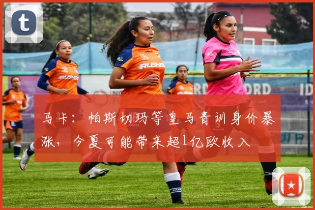 马卡：帕斯切玛等皇马青训身价暴涨，今夏可能带来超1亿欧收入