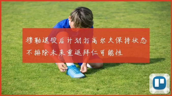 穆勒退役后计划打高尔夫保持状态不排除未来重返拜仁可能性