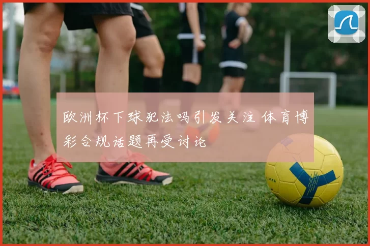 欧洲杯下球犯法吗引发关注 体育博彩合规话题再受讨论