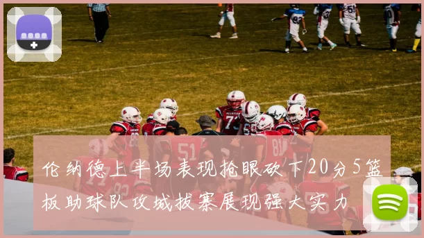 伦纳德上半场表现抢眼砍下20分5篮板助球队攻城拔寨展现强大实力