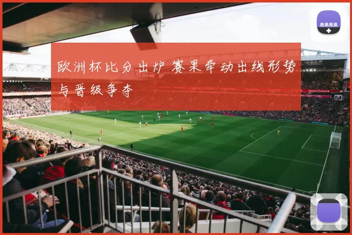欧洲杯比分出炉 赛果牵动出线形势与晋级争夺