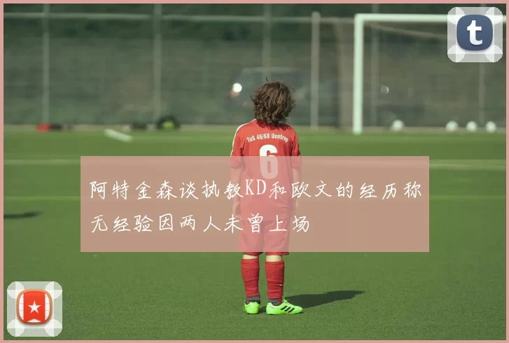 阿特金森谈执教KD和欧文的经历称无经验因两人未曾上场
