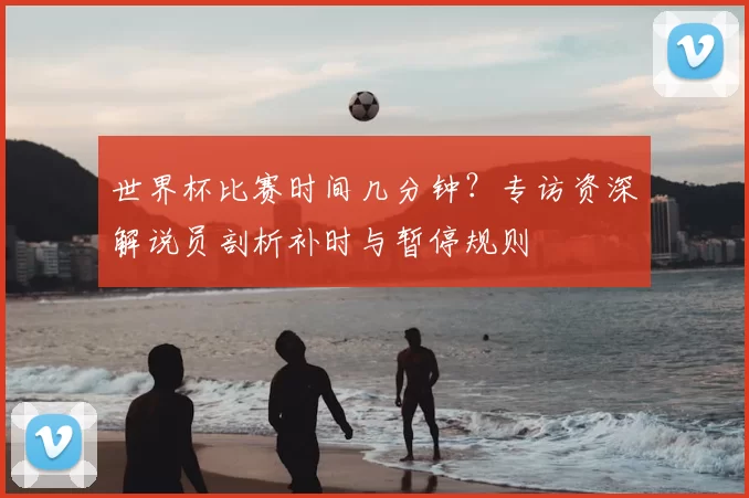 世界杯比赛时间几分钟？专访资深解说员剖析补时与暂停规则