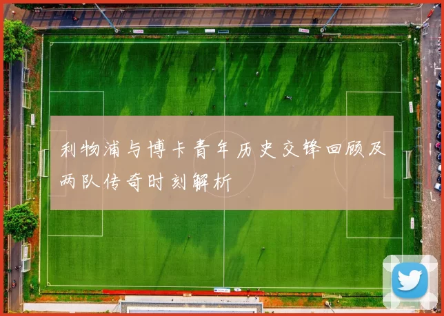 利物浦与博卡青年历史交锋回顾及两队传奇时刻解析