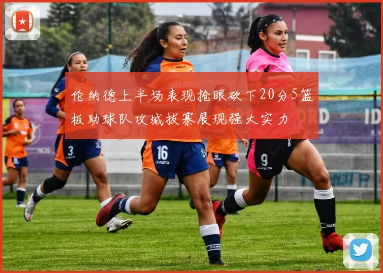 伦纳德上半场表现抢眼砍下20分5篮板助球队攻城拔寨展现强大实力