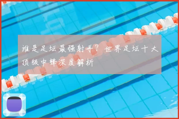 谁是足坛最强射手？世界足坛十大顶级中锋深度解析