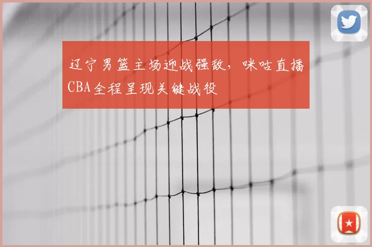 辽宁男篮主场迎战强敌，咪咕直播CBA全程呈现关键战役